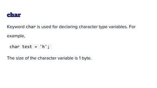 char
Keyword char is used for declaring character type variables. For
example,
char test = 'h';
The size of the character variable is 1 byte.
 