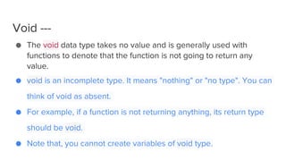 Void ---
● The void data type takes no value and is generally used with
functions to denote that the function is not going to return any
value.
● void is an incomplete type. It means "nothing" or "no type". You can
think of void as absent.
● For example, if a function is not returning anything, its return type
should be void.
● Note that, you cannot create variables of void type.
 