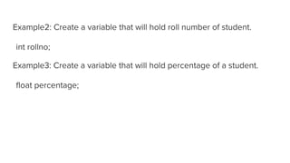 Example2: Create a variable that will hold roll number of student.
int rollno;
Example3: Create a variable that will hold percentage of a student.
float percentage;
 