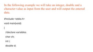 In the following example we will take an integer, double and a
character value as input from the user and will output the entered
data.
#include <stdio.h>
void main(void)
{
//declare variables
char ch;
int i;
double d;
 