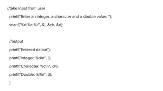 //take input from user
printf("Enter an integer, a character and a double value: ");
scanf("%d %c %lf", &i, &ch, &d);
//output
printf("Entered datan");
printf("Integer: %dn", i);
printf("Character: %cn", ch);
printf("Double: %lfn", d);
}
 