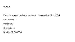 Output
Enter an integer, a character and a double value: 10 a 12.34
Entered data
Integer: 10
Character: a
Double: 12.340000
 
