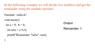 In the following example we will divide two numbers and get the
remainder using the modulo operator.
#include <stdio.h>
void main(){
int a = 9, b = 4;
int rem = a % b;
printf("Remainder: %dn", rem);
}
Output
Remainder: 1
 