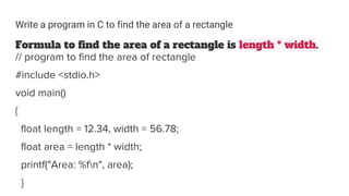 Write a program in C to find the area of a rectangle
Formula to find the area of a rectangle is length * width.
// program to find the area of rectangle
#include <stdio.h>
void main()
{
float length = 12.34, width = 56.78;
float area = length * width;
printf("Area: %fn", area);
}
 
