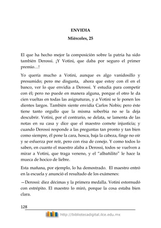 128
http://bibliotecadigital.ilce.edu.mx
ENVIDIA
Miércoles, 25
El que ha hecho mejor la composición sobre la patria ha sido
también Derossi. ¡Y Votini, que daba por seguro el primer
premio…!
Yo quería mucho a Votini, aunque es algo vanidosillo y
presumido; pero me disgusta, ahora que estoy con él en el
banco, ver lo que envidia a Derossi. Y estudia para competir
con él; pero no puede en manera alguna, porque el otro le da
cien vueltas en todas las asignaturas, y a Votini se le ponen los
dientes largos. También siente envidia Carlos Nobis; pero éste
tiene tanto orgullo que la misma soberbia no se la deja
descubrir. Votini, por el contrario, se delata, se lamenta de las
notas en su casa y dice que el maestro comete injusticia; y
cuando Derossi responde a las preguntas tan pronto y tan bien
como siempre, él pone la cara, hosca, baja la cabeza, finge no oír
y se esfuerza por reír, pero con risa de conejo. Y como todos lo
saben, en cuanto el maestro alaba a Derossi, todos se vuelven a
mirar a Votini, que traga veneno, y el ―albañilito‖ le hace la
mueca de hocico de liebre.
Esta mañana, por ejemplo, lo ha demostrado. El maestro entró
en la escuela y anunció el resultado de los exámenes:
—Derossi: diez décimas y la primera medalla. Votini estornudó
con estrépito. El maestro lo miró, porque la cosa estaba bien
clara.
 