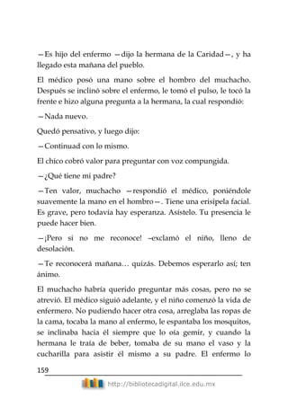 159
http://bibliotecadigital.ilce.edu.mx
—Es hijo del enfermo —dijo la hermana de la Caridad—, y ha
llegado esta mañana del pueblo.
El médico posó una mano sobre el hombro del muchacho.
Después se inclinó sobre el enfermo, le tomó el pulso, le tocó la
frente e hizo alguna pregunta a la hermana, la cual respondió:
—Nada nuevo.
Quedó pensativo, y luego dijo:
—Continuad con lo mismo.
El chico cobró valor para preguntar con voz compungida.
—¿Qué tiene mi padre?
—Ten valor, muchacho —respondió el médico, poniéndole
suavemente la mano en el hombro—. Tiene una erisipela facial.
Es grave, pero todavía hay esperanza. Asístelo. Tu presencia le
puede hacer bien.
—¡Pero si no me reconoce! –exclamó el niño, lleno de
desolación.
—Te reconocerá mañana… quizás. Debemos esperarlo así; ten
ánimo.
El muchacho habría querido preguntar más cosas, pero no se
atrevió. El médico siguió adelante, y el niño comenzó la vida de
enfermero. No pudiendo hacer otra cosa, arreglaba las ropas de
la cama, tocaba la mano al enfermo, le espantaba los mosquitos,
se inclinaba hacia él siempre que lo oía gemir, y cuando la
hermana le traía de beber, tomaba de su mano el vaso y la
cucharilla para asistir él mismo a su padre. El enfermo lo
 
