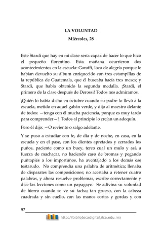 97
http://bibliotecadigital.ilce.edu.mx
LA VOLUNTAD
Miércoles, 28
Este Stardi que hay en mi clase sería capaz de hacer lo que hizo
el pequeño florentino. Esta mañana ocurrieron dos
acontecimientos en la escuela: Garoffi, loco de alegría porque le
habían devuelto su álbum enriquecido con tres estampillas de
la república de Guatemala, que él buscaba hacía tres meses; y
Stardi, que había obtenido la segunda medalla. ¡Stardi, el
primero de la clase después de Derossi! Todos nos admiramos.
¡Quién lo había dicho en octubre cuando su padre lo llevó a la
escuela, metido en aquel gabán verde, y dijo al maestro delante
de todos: —tenga con él mucha paciencia, porque es muy tardo
para comprender—! Todos al principio lo creían un adoquín.
Pero él dijo: —O reviento o salgo adelante.
Y se puso a estudiar con fe, de día y de noche, en casa, en la
escuela y en el pase, con los dientes apretados y cerrados los
puños, paciente como un buey, terco cual un mulo y así, a
fuerza de machacar, no haciendo caso de bromas y pegando
puntapiés a los importunos, ha aventajado a los demás ese
testarudo. No comprendía una palabra de aritmética; llenaba
de disparates las composiciones; no acertaba a retener cuatro
palabras, y ahora resuelve problemas, escribe correctamente y
dice las lecciones como un papagayo. Se adivina su voluntad
de hierro cuando se ve su facha; tan grueso, con la cabeza
cuadrada y sin cuello, con las manos cortas y gordas y con
 