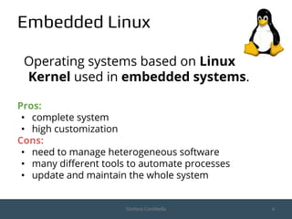 Embedded Linux
Operating systems based on Linux
Kernel used in embedded systems.
Pros:
• complete system
• high customization
Cons:
• need to manage heterogeneous software
• many different tools to automate processes
• update and maintain the whole system
Stefano Cordibella 4
 