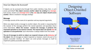 How Can Objects Be Accessed?
If objects can be accessed only through their public interface, how, then, is such
access permitted? One object accesses another object by sending it a message.
Such access, known as a message-send, is the only way one object should access
another. What is involved in message sending?
Message
A message consists of the name of an operation and any required arguments.
When one object sends a message to another object, the sender is requesting that
the receiver of the message perform the named operation and (possibly) return
some information. When the receiver receives the message, it performs the
requested operation in any manner it knows. The request does not specify how an
operation is to be performed. Such information is always hidden from the sender.
The set of messages to which an object can respond is known as the behaviour of
the object. Not all messages an object responds to, however, need to be part of its
publicly accessible interface. An object can send private messages to itself to
implement publicly accessible operations.
…
https://twitter.com/rebeccawb
@rebeccawb
 