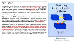 Polymorphism
Limiting object access to a strictly defined interface such as the message-send allows
another use of abstraction known as polymorphism. Polymorphism is the ability of
two or more classes of object to respond to the same message, each in its own way.
This means that an object does not need to know to whom it is sending a message. It
just needs to know that many different kinds of objects have been defined to respond
to that particular message.
Objects of a variety of different, but similar, classes can recognize some of the same
messages and respond in similar, appropriate ways. A response appropriate for one
class of object might be thoroughly inappropriate for another class. The sender need
not be concerned with the method that executes as a result of its message-send.
Polymorphism allows us to recognize and exploit similarities between different
classes of objects. When we recognize that several different kinds of object could
respond to the same message, we recognize the distinction between the message
name and a method. An object sends a message: if the receiver implements a method
with the same signature, it will respond. Different responses are possible; therefore
different methods make sense for instances of different classes, but the sender can
simply send the message without being concerned with the class of the receiver.
…
https://twitter.com/rebeccawb
@rebeccawb
 