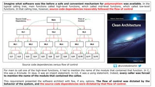 Imagine what software was like before a safe and convenient mechanism for polymorphism was available. In the
typical calling tree, main functions called high-level functions, which called mid-level functions, which called low-level
functions. In that calling tree, however, source code dependencies inexorably followed the flow of control
Source code dependencies versus flow of control
For main to call one of the high-level functions, it had to mention the name of the module that contained that function. In C,
this was a #include. In Java, it was an import statement. In C#, it was a using statement. Indeed, every caller was forced
to mention the name of the module that contained the callee.
This requirement presented the software architect with few, if any, options. The flow of control was dictated by the
behavior of the system, and the source code dependencies were dictated by that flow of control.
@unclebobmartin
 