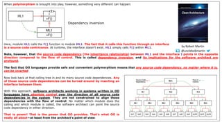 When polymorphism is brought into play, however, something very different can happen:
Here, module HL1 calls the F() function in module ML1. The fact that it calls this function through an interface
is a source code contrivance. At runtime, the interface doesn’t exist. HL1 simply calls F() within ML1.
Note, however, that the source code dependency (the inheritance relationship) between ML1 and the interface I points in the opposite
direction compared to the flow of control. This is called dependency inversion, and its implications for the software architect are
profound.
The fact that OO languages provide safe and convenient polymorphism means that any source code dependency, no matter where it is,
can be inverted.
Dependency inversion
Now look back at that calling tree in and its many source code dependencies. Any
of those source code dependencies can be turned around by inserting an
interface between them.
With this approach, software architects working in systems written in OO
languages have absolute control over the direction of all source code
dependencies in the system. They are not constrained to align those
dependencies with the flow of control. No matter which module does the
calling and which module is called, the software architect can point the source
code dependency in either direction.
That is power! That is the power that OO provides. That’s what OO is
really all about—at least from the architect’s point of view.
@unclebobmartin
by Robert Martin
 
