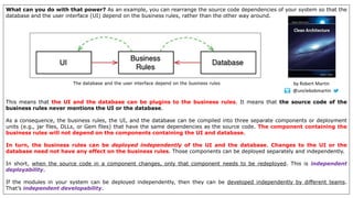 What can you do with that power? As an example, you can rearrange the source code dependencies of your system so that the
database and the user interface (UI) depend on the business rules, rather than the other way around.
This means that the UI and the database can be plugins to the business rules. It means that the source code of the
business rules never mentions the UI or the database.
As a consequence, the business rules, the UI, and the database can be compiled into three separate components or deployment
units (e.g., jar files, DLLs, or Gem files) that have the same dependencies as the source code. The component containing the
business rules will not depend on the components containing the UI and database.
In turn, the business rules can be deployed independently of the UI and the database. Changes to the UI or the
database need not have any effect on the business rules. Those components can be deployed separately and independently.
In short, when the source code in a component changes, only that component needs to be redeployed. This is independent
deployability.
If the modules in your system can be deployed independently, then they can be developed independently by different teams.
That’s independent developability.
The database and the user interface depend on the business rules
@unclebobmartin
by Robert Martin
 