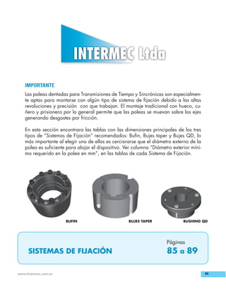 85www.intermec.com.co
IMPORTANTE
Las poleas dentadas para Transmisiones de Tiempo y Sincrónicas son especialmen-
te aptas para montarse con algún tipo de sistema de ﬁjación debido a las altas
revoluciones y precisión con que trabajan. El montaje tradicional con hueco, cu-
ñero y prisionero por lo general permite que las poleas se muevan sobre los ejes
generando desgastes por fricción.
En esta sección encontrara las tablas con las dimensiones principales de los tres
tipos de “Sistemas de Fijación” recomendados: Buﬁn, Bujes taper y Bujes QD, lo
más importante al elegir uno de ellos es cerciorarse que el diámetro externo de la
polea es suﬁciente para alojar el dispositivo. Ver columna “Diámetro exterior míni-
mo requerido en la polea en mm”, en las tablas de cada Sistema de Fijación.
SISTEMAS DE FIJACIÓN
Páginas
85 a 89
BUJES TAPER BUSHING QDBUFIN
Buscar IMPRIMIR 3 INDICE 4
 