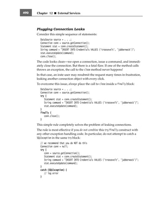 Chapter 12 ■ External Services490
Plugging Connection Leaks
Consider this simple sequence of statements:
DataSource source = . . .;
Connection conn = source.getConnection();
Statement stat = conn.createStatement();
String command = "INSERT INTO Credentials VALUES ('troosevelt', 'jabberwock')";
stat.executeUpdate(command);
conn.close();
The code looks clean—we open a connection, issue a command, and immedi-
ately close the connection. But there is a fatal flaw. If one of the method calls
throws an exception, the call to the close method never happens!
In that case, an irate user may resubmit the request many times in frustration,
leaking another connection object with every click.
To overcome this issue, always place the call to close inside a finally block:
DataSource source = . . .;
Connection conn = source.getConnection();
try {
Statement stat = conn.createStatement();
String command = "INSERT INTO Credentials VALUES ('troosevelt', 'jabberwock')";
stat.executeUpdate(command);
}
finally {
conn.close();
}
This simple rule completely solves the problem of leaking connections.
The rule is most effective if you do not combine this try/finally construct with
any other exception handling code. In particular, do not attempt to catch a
SQLException in the same try block:
// we recommend that you do NOT do this
Connection conn = null;
try {
conn = source.getConnection();
Statement stat = conn.createStatement();
String command = "INSERT INTO Credentials VALUES ('troosevelt', 'jabberwock')";
stat.executeUpdate(command);
}
catch (SQLException) {
// log error
}
From the Library of Wow! eBook
 