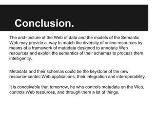 Conclusion.
The architecture of the Web of data and the models of the Semantic
Web may provide a way to match the diversity of online resources by
means of a framework of metadata designed to annotate Web
resources and exploit the semantics of their schemas to process them
intelligently.

Metadata and their schemas could be the keystone of the new
resource-centric Web applications, their integration and interoperability.

It is conceivable that tomorrow, he who controls metadata on the Web,
controls Web resources, and through them a lot of things.
 
