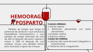 HEMOORAGI
A POSPARTO
Pérdida de sangre que tenga el
potencial de producir o que produzca
inestabilidad hemodinámica o una
pérdida de sangre estimada de más
de 500 ml después del parto vaginal o
mayor a 1000 ml después de una
cesárea, incluso una pérdida menor
pero asociada a signos de choque.
CAUSAS UTERINAS:
o Atonía uterina.
O Retención placentaria y/o restos
placentarios.
o Inversión uterina.
o Ruptura uterina.
CAUSA NO UTERINA:
o Lesiones del canal de parto (desgarros o
laceraciones).
o Trastornos de la coagulación.
 