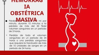 ● Pérdida de más de 150 ml por
minuto, durante 10 minutos o la
pérdida de más del 50 %del
volumen sanguíneo en un periodo
de 3 horas.
HEMORRAG
IA
OBSTÉTRICA
MASIVA
• Perdida de todo el volumen
sanguíneo en un periodo de 24
horas o una perdida sanguínea
que requiera la transfusión de más
de 10 unidades de sangre en un
período de 24 horas.
 