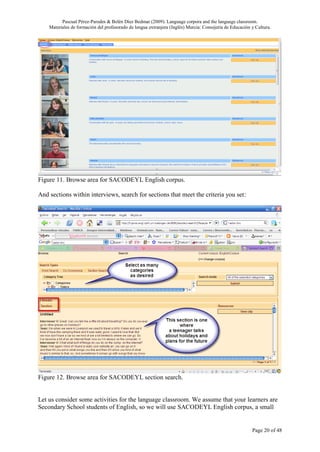 Pascual Pérez-Paredes & Belén Díez Bedmar (2009). Language corpora and the language classroom.
    Materiales de formación del profesorado de lengua extranjera (Inglés) Murcia: Consejería de Educación y Cultura.




Figure 11. Browse area for SACODEYL English corpus.

And sections within interviews, search for sections that meet the criteria you set:




Figure 12. Browse area for SACODEYL section search.


Let us consider some activities for the language classroom. We assume that your learners are
Secondary School students of English, so we will use SACODEYL English corpus, a small


                                                                                                          Page 20 of 48
 