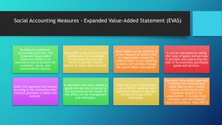 Social Accounting Measures - Expanded Value-Added Statement (EVAS)
Building on traditional
accounting principles, the
Expanded Value Added
Statement (EVAS) is an
innovative tool to account for
economic, social, and
environmental factors.
It provides a way to account for
traditionally non-monetised
factors (such as volunteer
hours) to provide a better
picture of social value creation.
Value added can be said that it
is the measure of wealth that
an organisation creates by
‘adding value’ to raw materials
products and services through
the use of labour and capital.
It can be calculated by taking
the value of goods and services
it provides and subtracting the
cost of its externally purchased
goods and services.
Under this approach the income
accruing to the enterprise after
external payments is taken into
account.
It represents the value added to
goods and services acquired by
the enterprise as the results of
the efforts of the management
and employees.
From the value of production
cost of direct materials and
taxes are reduced to get Net
Income accruing to the
enterprise.
Expanded value added approach
combines the financial and
social data to give a fuller
picture to the social and
economic impact of an
organisation. It includes both
monetary and non-financial
inputs and outputs. (Rao:2001)7
 
