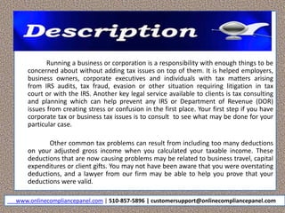 Running a business or corporation is a responsibility with enough things to be
concerned about without adding tax issues on top of them. It is helped employers,
business owners, corporate executives and individuals with tax matters arising
from IRS audits, tax fraud, evasion or other situation requiring litigation in tax
court or with the IRS. Another key legal service available to clients is tax consulting
and planning which can help prevent any IRS or Department of Revenue (DOR)
issues from creating stress or confusion in the first place. Your first step if you have
corporate tax or business tax issues is to consult to see what may be done for your
particular case.
Other common tax problems can result from including too many deductions
on your adjusted gross income when you calculated your taxable income. These
deductions that are now causing problems may be related to business travel, capital
expenditures or client gifts. You may not have been aware that you were overstating
deductions, and a lawyer from our firm may be able to help you prove that your
deductions were valid.
www.onlinecompliancepanel.com | 510-857-5896 | customersupport@onlinecompliancepanel.com
 