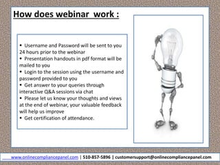 How does webinar work :
 Username and Password will be sent to you
24 hours prior to the webinar
 Presentation handouts in pdf format will be
mailed to you
 Login to the session using the username and
password provided to you
 Get answer to your queries through
interactive Q&A sessions via chat
 Please let us know your thoughts and views
at the end of webinar, your valuable feedback
will help us improve
 Get certification of attendance.
www.onlinecompliancepanel.com | 510-857-5896 | customersupport@onlinecompliancepanel.com
 
