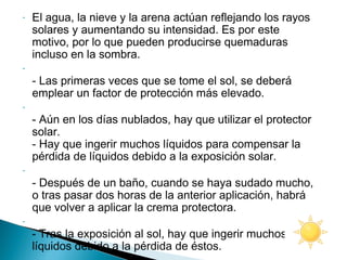 -

-

-

-

-

El agua, la nieve y la arena actúan reflejando los rayos
solares y aumentando su intensidad. Es por este
motivo, por lo que pueden producirse quemaduras
incluso en la sombra.
- Las primeras veces que se tome el sol, se deberá
emplear un factor de protección más elevado.
- Aún en los días nublados, hay que utilizar el protector
solar.
- Hay que ingerir muchos líquidos para compensar la
pérdida de líquidos debido a la exposición solar.
- Después de un baño, cuando se haya sudado mucho,
o tras pasar dos horas de la anterior aplicación, habrá
que volver a aplicar la crema protectora.
- Tras la exposición al sol, hay que ingerir muchos
líquidos debido a la pérdida de éstos.

 