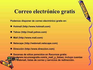 Correo electrónico gratis   Podemos disponer de correo electrónico gratis en: Hotmail (http://www.hotmail.com)  Yahoo (http://mail.yahoo.com)  Mail (http://www.mail.com)  Netscape (http://webmail.netscape.com)  Dirección (http://www.direccion.com)  Docenas de sitios parecidos en Recursos gratis:  (http://www.recursosgratis.com/e_mail_y_listas). Incluye cuentas POP, Webmail, listas de correo y servicios de redirección. 