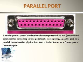 A parallel port is a type of interface found on computers with 25 pins (personal and
otherwise) for connecting various peripherals. In computing, a parallel port is a
parallel communication physical interface. It is also known as a Printer port or
Centronicsport
 