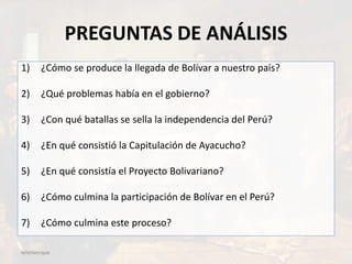 PREGUNTAS DE ANÁLISIS
12/07/201723:22
1) ¿Cómo se produce la llegada de Bolívar a nuestro país?
2) ¿Qué problemas había en el gobierno?
3) ¿Con qué batallas se sella la independencia del Perú?
4) ¿En qué consistió la Capitulación de Ayacucho?
5) ¿En qué consistía el Proyecto Bolivariano?
6) ¿Cómo culmina la participación de Bolívar en el Perú?
7) ¿Cómo culmina este proceso?
 