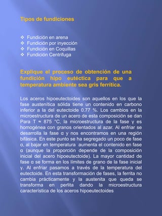 Tipos de fundiciones
 Fundición en arena
 Fundición por inyección
 Fundición en Coquillas
 Fundición Centrifuga
Explique el proceso de obtención de una
fundición hipo eutéctica para que a
temperatura ambiente sea gris ferrítica.
Los aceros hipoeutectoides son aquellos en los que la
fase austenítica sólida tiene un contenido en carbono
inferior a la del eutectoide 0.77 %. Los cambios en la
microestructura de un acero de esta composición se dan
Para T ≈ 875 °C, la microestructura de la fase γ es
homogénea con granos orientados al azar. Al enfriar se
desarrolla la fase α y nos encontramos en una región
bifásica. En este punto se ha segregado un poco de fase
α, al bajar en temperatura aumenta el contenido en fase
α (aunque la proporción depende de la composición
inicial del acero hipoeutectoide). La mayor cantidad de
fase α se forma en los límites de grano de la fase inicial
γ. Al enfriar pasamos a través de la temperatura del
eutectoide. En esta transformación de fases, la ferrita no
cambia prácticamente y la austenita que queda se
transforma en perlita dando la microestructura
característica de los aceros hipoeutectoides
 