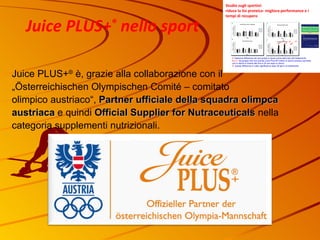 Juice PLUS+ ®  è, grazie alla collaborazione con il  „Österreichischen Olympischen Comité – comitato  olimpico austriaco“,  Partner ufficiale della squadra olimpca austriaca  e quindi  Official Supplier for Nutraceuticals   nella   categoria supplementi nutrizionali. Juice PLUS+ ®  nello sport 