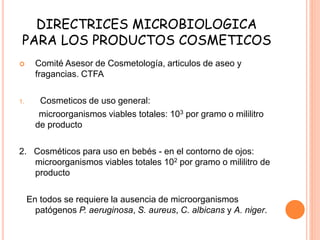 DIRECTRICES MICROBIOLOGICA
PARA LOS PRODUCTOS COSMETICOS
 Comité Asesor de Cosmetología, articulos de aseo y
fragancias. CTFA
1. Cosmeticos de uso general:
microorganismos viables totales: 103 por gramo o mililitro
de producto
2. Cosméticos para uso en bebés - en el contorno de ojos:
microorganismos viables totales 102 por gramo o mililitro de
producto
En todos se requiere la ausencia de microorganismos
patógenos P. aeruginosa, S. aureus, C. albicans y A. niger.
 
