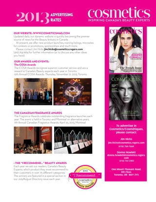 2013

advertising
rates

Our Website: www.cosmeticsmag.com
Updated daily, our dynamic website is quickly becoming the premier
source of news for the Beauty Industy in Canada.
At present, we offer new product launches, training listings, microsites
for contests or promotions, sponsorships and much more.
Please contact Jim Hicks jim.hicks@cosmetics.rogers.com
(416) 764-1664 for further information (or to discuss any other ideas
you have).
Our Awards And Events:
The COSA Awards
The COSA Awards recognize superior customer service and are a
reward to Canada’s Beauty experts each year in Toronto.
12th Annual COSA Awards: Thursday, November 21, 2013, Toronto

INSPIRING CANADA’S BEAUTY EXPERTS

ShiSeido face

jennIfer
Connelly
+ Her Enviable Skin

COSA
2013:

our amazInG
wInners

The Trends Issue
The hoTTesT new beauTy, from
CC Creams To DIy Gel manIs

january/february 2013

cosmeticsmag.com
PM 40070230. RETURN UNDELIVERABLE
ITEMS TO: COSMETICS CIRCULATION
DEPARTMENT, 7Th FLOOR,
ONE MT. PLEASANT ROAD, TORONTO
ON M4Y 2Y5

informer les spécialistes de la beauté au Canada

printemps 2012

beauté de star
Électrisante
Liv Tyler

The Canadian Fragrance Awards
The Fragrance Awards celebrate outstanding fragrance launches each
year. The event is held in Toronto and Montreal on alternative years.
7th Annual Canadian Fragrance Awards: April 25, 2013, Montreal

PM Entente 40070230. Retour de magazines non livrés au Canada :
Service des abonnements, 8th Floor, 1 Mt Pleasant Road, Toronto ON M4Y 2Y5

Présentation
visuelle
Découvrez les
gagnants de 2012 !

Maquillage
du printeMps

tout sur la tendance pastel

FR-MARCH COVER.indd 1

12-01-27 10:56 AM

To advertise in
Cosmetics/Cosmétiques,
please contact:
Jim Hicks
jim.hicks@cosmetics.rogers.com
(416) 764-1664

Donna Howlett

donna.howlett@cosmetics.rogers.
com

• The “I Recommend…” Beauty Awards
Each year we ask our readers, Canada’s Beauty
Experts, which product they most recommend to
their customers in over 75 different categories.
The winners are featured in a special section in
our July/August Directory issue each year.

(416) 764 2483

One Mount Pleasant Road,
8th Floor,
Toronto, ON M4Y 2Y5

 