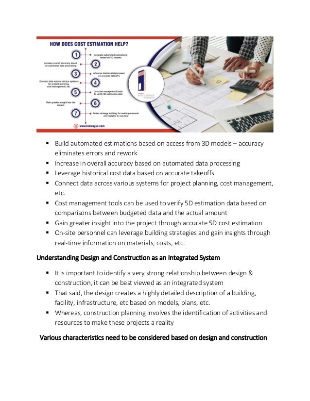 ▪ Build automated estimations based on access from 3D models – accuracy
eliminates errors and rework
▪ Increase in overall accuracy based on automated data processing
▪ Leverage historical cost data based on accurate takeoffs
▪ Connect data across various systems for project planning, cost management,
etc.
▪ Cost management tools can be used to verify 5D estimation data based on
comparisons between budgeted data and the actual amount
▪ Gain greater insight into the project through accurate 5D cost estimation
▪ On-site personnel can leverage building strategies and gain insights through
real-time information on materials, costs, etc.
Understanding Design and Construction as an Integrated System
▪ It is important to identify a very strong relationship between design &
construction, it can be best viewed as an integrated system
▪ That said, the design creates a highly detailed description of a building,
facility, infrastructure, etc based on models, plans, etc.
▪ Whereas, construction planning involves the identification of activities and
resources to make these projects a reality
Various characteristics need to be considered based on design and construction
 