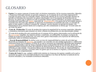 GLOSARIO Gastos:   Los gastos expresan el monto total, en términos monetarios, de los recursos materiales, laborales y financieros utilizados durante un período cualquiera, en el conjunto de la actividad empresarial.El concepto de gastos tiene un contenido amplio, incluyendo además de los recursos gastados durante un período en la producción mercantil, los gastos relacionados con el incremento de la producción en proceso, los gastos que se aplican al costo en períodos futuros (gastos diferidos), los gastos vinculados a la producción resarcidos por  fuentes  especiales de   financiamiento  y los gastos de las actividades ajenas a la producción.Tal como más adelante se apreciará al examinarse el contenido del costo, el concepto de gasto es más amplio y refleja el consumo de  cualquier  recurso durante un período de tiempo, con independencia de su destino dentro de la empresa, por ello comúnmente se afirma que &quot;el costo antes de ser costo fue gasto&quot;.      Costo de  Producción:  El costo de producción expresa la magnitud de los recursos materiales, laborales y monetarios necesarios para alcanzar un cierto volumen de producción con una determinada calidad.   El costo de la producción está constituido por el conjunto de los gastos relacionados con la utilización de los  activos fijos  tangibles, las materias primas y materiales, el combustible, la energía y la fuerza de trabajo en el proceso de producción, así como otros gastos relacionados con el proceso de fabricación, expresados todos en términos monetarios.    Área de Responsabilidad:  Se define como un área de responsabilidad un centro de actividad que desarrolla un conjunto de  funciones , que pueden o no coincidir con una unidad organizativa o subdivisión  estructural dentro de la empresa, al frente de la cual se encuentra un responsable facultado para desplegar  acciones  encaminadas a que las tareas asignadas al área se desarrollen de forma eficiente. El área de responsabilidad constituye la base del esquema de dirección de las empresas, por lo cual deben estar bien definidas en cada entidad.  Una premisa básica para la determinación  de un área de responsabilidad es que su jefe pueda controlar y accionar sobre los gastos que en la misma se originan y consecuentemente responder por su comportamiento.    Centro de Costo: Es una  unidad o subdivisión mínima en el proceso de registro contable en la cual se acumulan los gastos en la actividad productiva de la empresa a los fines de facilitar la medición de los recursos utilizados y los resultados económicos obtenidos. 
