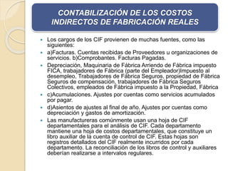 CONTABILIZACIÓN DE LOS COSTOS 
INDIRECTOS DE FABRICACIÓN REALES 
 Los cargos de los CIF provienen de muchas fuentes, como las 
siguientes: 
 a)Facturas. Cuentas recibidas de Proveedores u organizaciones de 
servicios. b)Comprobantes. Facturas Pagadas. 
 Depreciación, Maquinaria de Fábrica Arriendo de Fábrica impuesto 
FICA, trabajadores de Fábrica (parte del Empleador)Impuesto al 
desempleo, Trabajadores de Fábrica Seguros, propiedad de Fábrica 
Seguros de compensación, trabajadores de Fábrica Seguros 
Colectivos, empleados de Fábrica impuesto a la Propiedad, Fábrica 
 c)Acumulaciones. Ajustes por cuentas como servicios acumulados 
por pagar. 
 d)Asientos de ajustes al final de año. Ajustes por cuentas como 
depreciación y gastos de amortización. 
 Las manufactureras comúnmente usan una hoja de CIF 
departamentales para el análisis de CIF. Cada departamento 
mantiene una hoja de costos departamentales, que constituye un 
libro auxiliar de la cuenta de control de CIF. Estas hojas son 
registros detallados del CIF realmente incurridos por cada 
departamento. La reconciliación de los libros de control y auxiliares 
deberían realizarse a intervalos regulares. 
 
