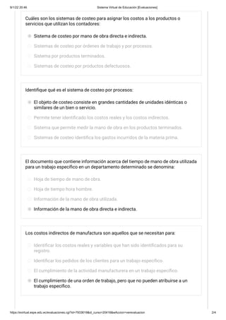 8/1/22 20:46 Sistema Virtual de Educación [Evaluaciones]
https://evirtual.espe.edu.ec/evaluaciones.cgi?id=7933619&id_curso=20416&wAccion=verevaluacion 2/4
Cuáles son los sistemas de costeo para asignar los costos a los productos o
servicios que utilizan los contadores:
Sistema de costeo por mano de obra directa e indirecta.
Sistemas de costeo por órdenes de trabajo y por procesos.
Sistema por productos terminados.
Sistemas de costeo por productos defectuosos.
Identifique qué es el sistema de costeo por procesos:
El objeto de costeo consiste en grandes cantidades de unidades idénticas o
similares de un bien o servicio.
Permite tener identificado los costos reales y los costos indirectos.
Sistema que permite medir la mano de obra en los productos terminados.
Sistemas de costeo identifica los gastos incurridos de la materia prima.
El documento que contiene información acerca del tiempo de mano de obra utilizada
para un trabajo específico en un departamento determinado se denomina:
Hoja de tiempo de mano de obra.
Hoja de tiempo hora hombre.
Información de la mano de obra utilizada.
Información de la mano de obra directa e indirecta.
Los costos indirectos de manufactura son aquellos que se necesitan para:
Identificar los costos reales y variables que han sido identificados para su
registro.
Identificar los pedidos de los clientes para un trabajo específico.
El cumplimiento de la actividad manufacturera en un trabajo específico.
El cumplimiento de una orden de trabajo, pero que no pueden atribuirse a un
trabajo específico.
 