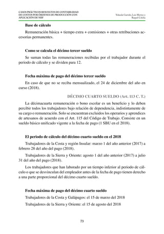 CASOS PRÁCTICOS RESUELTOS DE CONTABILIDAD
DE COSTOS POR ÓRDENES DE PRODUCCIÓN CON
APLICACIÓN DE NIIF
73
Yolanda Garrido, Luis Merino y
Raquel Colcha
Remuneración básica + tiempo extra + comisiones + otras retribuciones ac-
cesorias permanentes.
Se suman todas las remuneraciones recibidas por el trabajador durante el
periodo de cálculo y se dividen para 12.
En caso de que no se reciba mensualizado, el 24 de diciembre del año en
curso (2018).
DÉCIMO CUARTO SUELDO (Art. 113 C. T.)
percibir todos los trabajadores bajo relación de dependencia, indistintamente de
su cargo o remuneración. Solo se encuentran excluidos los operarios y aprendices
de artesanos de acuerdo con el Art. 115 del Código de Trabajo. Consiste en un
Trabajadores de la Costa y región Insular: marzo 1 del año anterior (2017) a
febrero 28 del año del pago (2018).
Trabajadores de la Sierra y Oriente: agosto 1 del año anterior (2017) a julio
31 del año del pago (2018).
Los trabajadores que han laborado por un tiempo inferior al periodo de cál-
culo o que se desvinculan del empleador antes de la fecha de pago tienen derecho
a una parte proporcional del décimo cuarto sueldo.
Trabajadores de la Costa y Galápagos: el 15 de marzo del 2018
Trabajadores de la Sierra y Oriente: el 15 de agosto del 2018
 