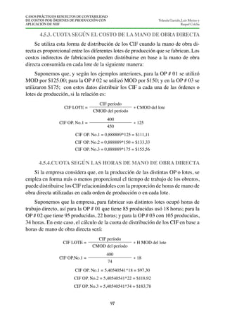 CASOS PRÁCTICOS RESUELTOS DE CONTABILIDAD
DE COSTOS POR ÓRDENES DE PRODUCCIÓN CON
APLICACIÓN DE NIIF
97
Yolanda Garrido, Luis Merino y
Raquel Colcha
4.5.3. CUOTA SEGÚN EL COSTO DE LA MANO DE OBRA DIRECTA
Se utiliza esta forma de distribución de los CIF cuando la mano de obra di-
recta es proporcional entre los diferentes lotes de producción que se fabrican. Los
costos indirectos de fabricación pueden distribuirse en base a la mano de obra
directa consumida en cada lote de la siguiente manera:
Suponemos que, y según los ejemplos anteriores, para la OP # 01 se utilizó
MOD por $125.00; para la OP # 02 se utilizó MOD por $150; y en la OP # 03 se
utilizaron $175; con estos datos distribuir los CIF a cada una de las órdenes o
lotes de producción, si la relación es:
CIF LOTE =
CIF período
* CMOD del lote
CMOD del período
CIF OP. No.1 =
400
* 125
450
CIF OP. No.1 = 0,888889*125 = $111,11
CIF OP. No.2 = 0,888889*150 = $133,33
CIF OP. No.3 = 0,888889*175 = $155,56
4.5.4.CUOTA SEGÚN LAS HORAS DE MANO DE OBRA DIRECTA
Si la empresa considera que, en la producción de las distintas OP o lotes, se
emplea en forma más o menos proporcional el tiempo de trabajo de los obreros,
puede distribuirse los CIF relacionándoles con la proporción de horas de mano de
obra directa utilizadas en cada orden de producción o en cada lote.
Suponemos que la empresa, para fabricar sus distintos lotes ocupó horas de
trabajo directo, así para la OP # 01 que tiene 85 producidas usó 18 horas; para la
OP # 02 que tiene 95 producidas, 22 horas; y para la OP # 03 con 105 producidas,
34 horas. En este caso, el cálculo de la cuota de distribución de los CIF en base a
horas de mano de obra directa será:
CIF LOTE =
CIF período
* H MOD del lote
CMOD del período
CIF OP.No.1 =
400
* 18
74
CIF OP. No.1 = 5,40540541*18 = $97,30
CIF OP. No.2 = 5,40540541*22 = $118,92
CIF OP. No.3 = 5,40540541*34 = $183,78
 