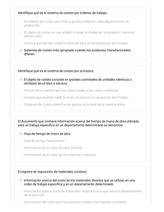 Identifique qué es el sistema de costeo por órdenes de trabajo:
Al sistema de costeo que mide la productividad en cada departamento de
producción.
El objeto de costeo es una unidad o varias unidades de un producto o servicio
diferenciado.
Sistema que permite medir la mano de obra en los productos terminados.
Sistemas de costeo más apropiado cuando los productos manufacturados
difieren.
Identifique qué es el sistema de costeo por procesos:
El objeto de costeo consiste en grandes cantidades de unidades idénticas o
similares de un bien o servicio.
Permite tener identificado los costos reales y los costos indirectos.
Sistema que permite medir la mano de obra en los productos terminados.
Sistemas de costeo identifica los gastos incurridos de la materia prima.
El documento que contiene información acerca del tiempo de mano de obra utilizada
para un trabajo específico en un departamento determinado se denomina:
Hoja de tiempo de mano de obra.
Hoja de tiempo hora hombre.
Información de la mano de obra utilizada.
Información de la mano de obra directa e indirecta.
El registro de requisición de materiales contiene:
Información acerca del costo de los materiales directos que se utilizan en una
orden de trabajo específica y en un departamento determinado.
Información acerca costo de materiales improductivos que utiliza el departamento
de producción.
Información del costo que representa el traslado del material a la planta.
 