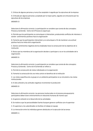 C. Criticas de algunas personas y nunca fue aceptada ni seguida por los ejecutivos de la empresa
D. Criticada por algunas personas y aceptada por la mayor parte, seguida con entusiasmo por los
ejecutivos de las empresas
ANSWER: D
Seleccione la afirmación correcta: La participación se considera que consta de dos conceptos:
Proceso y Contenido. Como tal el Proceso es aquel que:
A. Permite que los participantes se comuniquen e interactúen, produciendo conflictos de intereses si
existen sentimientos positivos hacia la organización
B. Fomenta que los participantes interactúen y se comuniquen a fin de mantener una actitud
positiva hacia las metas de la organización
C. Genera sentimientos negativos de los empleados hacia la consecución de los objetivos de la
institución
D. Busca que los miembros de la organización decidan si participan o no en las actividades de la
organización
ANSWER: B
Seleccione la afirmación correcta: La participación se considera que consta de dos conceptos:
Proceso y Contenido. Como tal el Contenido se refiere a:
A. Permite la consecución de metas individuales en la organización
B. Fomenta la consecución de una meta común en beneficio de la institución
C. Las metas específicas de un grupo en un ambiente participativo no se vincularán a las metas
institucionales
D. El alta cohesión y las actitudes negativas incrementan la producción
ANSWER: B
Seleccione la afirmación correcta: Las personas involucradas en el proceso presupuestario
participativo deben tener entrenamiento en relaciones humanas de manera que:
A. Se genere cohesión en el desarrollo de las actividades
B. Se motive a que las personalidades fuertes busquen generar conflictos con el supervisor
C. El supervisor y los subordinados no facilitan el trabajo en equipo
D. La interacción entre los individuos genere obstáculos en la ejecución de las tareas
ANSWER: A
 