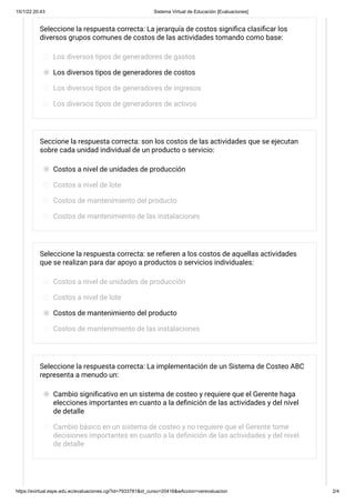 15/1/22 20:43 Sistema Virtual de Educación [Evaluaciones]
https://evirtual.espe.edu.ec/evaluaciones.cgi?id=7933781&id_curso=20416&wAccion=verevaluacion 2/4
Seleccione la respuesta correcta: La jerarquía de costos significa clasificar los
diversos grupos comunes de costos de las actividades tomando como base:
Los diversos tipos de generadores de gastos
Los diversos tipos de generadores de costos
Los diversos tipos de generadores de ingresos
Los diversos tipos de generadores de activos
Seccione la respuesta correcta: son los costos de las actividades que se ejecutan
sobre cada unidad individual de un producto o servicio:
Costos a nivel de unidades de producción
Costos a nivel de lote
Costos de mantenimiento del producto
Costos de mantenimiento de las instalaciones
Seleccione la respuesta correcta: se refieren a los costos de aquellas actividades
que se realizan para dar apoyo a productos o servicios individuales:
Costos a nivel de unidades de producción
Costos a nivel de lote
Costos de mantenimiento del producto
Costos de mantenimiento de las instalaciones
Seleccione la respuesta correcta: La implementación de un Sistema de Costeo ABC
representa a menudo un:
Cambio significativo en un sistema de costeo y requiere que el Gerente haga
elecciones importantes en cuanto a la definición de las actividades y del nivel
de detalle
Cambio básico en un sistema de costeo y no requiere que el Gerente tome
decisiones importantes en cuanto a la definición de las actividades y del nivel
de detalle
 