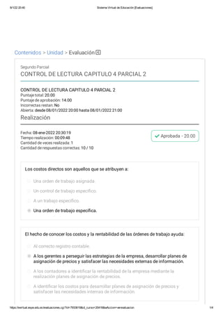 8/1/22 20:40 Sistema Virtual de Educación [Evaluaciones]
https://evirtual.espe.edu.ec/evaluaciones.cgi?id=7933619&id_curso=20416&wAccion=verevaluacion 1/4
Contenidos > Unidad > Evaluación
Fecha: 08-ene-2022 20:30:19
Tiempo realización: 00:09:48
Cantidad de veces realizada: 1
Cantidad de respuestas correctas: 10 / 10
Aprobada - 20.00
Segundo Parcial
CONTROL DE LECTURA CAPITULO 4 PARCIAL 2
CONTROL DE LECTURA CAPITULO 4 PARCIAL 2
Puntaje total: 20.00
Puntaje de aprobación: 14.00
Incorrectas restan: No
Abierta: desde 08/01/2022 20:00 hasta 08/01/2022 21:00
Realización
Los costos directos son aquellos que se atribuyen a:
Una orden de trabajo asignada.
Un control de trabajo específico.
A un trabajo específico.
Una orden de trabajo específica.
El hecho de conocer los costos y la rentabilidad de las órdenes de trabajo ayuda:
Al correcto registro contable.
A los gerentes a perseguir las estrategias de la empresa, desarrollar planes de
asignación de precios y satisfacer las necesidades externas de información.
A los contadores a identificar la rentabilidad de la empresa mediante la
realización planes de asignación de precios.
A identificar los costos para desarrollar planes de asignación de precios y
satisfacer las necesidades internas de información.
 