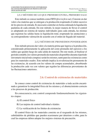 CASOS PRÁCTICOS RESUELTOS DE CONTABILIDAD
DE COSTOS POR ÓRDENES DE PRODUCCIÓN CON
APLICACIÓN DE NIIF
44
Yolanda Garrido, Luis Merino y
Raquel Colcha
Este método se conoce también como FIFO ( ). Consiste en dar
valor a las materias que se entregan a la producción respetando el orden sucesivo
de los precios de entrada. Es necesario controlar en forma ordenada la liquidación
paulatina de cada entrada. En este método, la mejor manera de llevar el control
es adoptando un sistema de tarjetas individuales para cada entrada, las mismas
que registran las salidas hasta su liquidación total, respetando las anotaciones y
su correspondiente valoración de acuerdo con el orden de llegada del material.
2.5.2 MÉTODO DE PROMEDIOS PONDERADOS
Este método procura dar valor a la materia prima que ingresa a la producción,
considerando primeramente la aplicación del costo promedio del ejercicio a los
períodocontable,losvalorespromediodematerialesdisponiblesduranteelperíodo
(inventario inicial más compras) serán los mismos, tanto para las existencias como
para los materiales usados. Este método implica la revalorización permanente de
las existencias, de acuerdo con los valores de compra acumulados, absorbiendo
la producción cada vez con valores que regulen las diferencias provenientes de
Se conoce como control de existencias de materiales a toda acción encami-
nada a garantizar la integridad física de los mismos y el abastecimiento correcto
a los procesos de producción.
En consecuencia, este control comprende fundamentalmente las siguien-
tes etapas:
A) El control físico
B) Las tarjetas de control individual o kárdex
El control físico de los materiales consiste en el resguardo de los mismos,
cubriéndolos de pérdidas que pueden ocasionarse por deterioro o robo, para lo
cual las empresas deben adoptar los mejores sistemas de precaución.
 