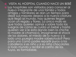  VISITA AL HOSPITAL CUANDO NACE UN BEBÉ 
 Los hospitales son visitados para conocer al 
nuevo integrante de una familia y todos 
amigos y familiares se dan un tiempo para 
dejar sus mejores deseos a la nueva criatura 
que llegó al mundo. hay quienes llegan 
ucon un regalo y flores. Lo único malo es 
que todos quieren opinar y sobre todo las 
suegras de cómo se cuida un bebé y hasta 
quieren ver si le esta dando bien la chiche 
la madre al chamaco, imaginense el shock 
de los dolores, el miedo de lo nuevo y a 
lado una ¿suegra madre sabelotodo? Pero 
para uno como padre repartir puros a los 
caballeros si es niño y si es niña chocolates 
a todo mundo y recibir el cariño de los 
tuyos, es formidable. 
 