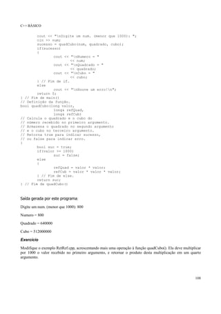 C++ BÁSICO
108
cout << "nDigite um num. (menor que 1000): ";
cin >> num;
sucesso = quadCubo(num, quadrado, cubo);
if(sucesso)
{
cout << "nNumero = "
<< num;
cout << "nQuadrado = "
<< quadrado;
cout << "nCubo = "
<< cubo;
} // Fim de if.
else
cout << "nHouve um erro!n";
return 0;
} // Fim de main()
// Definição da função.
bool quadCubo(long valor,
long& refQuad,
long& refCub)
// Calcula o quadrado e o cubo do
// número recebido no primeiro argumento.
// Armazena o quadrado no segundo argumento
// e o cubo no terceiro argumento.
// Retorna true para indicar sucesso,
// ou false para indicar erro.
{
bool suc = true;
if(valor >= 1000)
suc = false;
else
{
refQuad = valor * valor;
refCub = valor * valor * valor;
} // Fim de else.
return suc;
} // Fim de quadCubo()
Saída gerada por este programa:
Digite um num. (menor que 1000): 800
Numero = 800
Quadrado = 640000
Cubo = 512000000
Exercício
Modifique o exemplo RetRef.cpp, acrescentando mais uma operação à função quadCubo(). Ela deve multiplicar
por 1000 o valor recebido no primeiro argumento, e retornar o produto desta multiplicação em um quarto
argumento.
 
