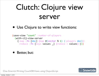 Clutch: Clojure view
                                   server
                    • Use Clojure to write view functions:
                    (save-­‐view  "count"  :number-­‐of-­‐players
                        (with-­‐clj-­‐view-­‐server
                            {:map  (fn  [doc]  (map  #(vector  %  1)  (:players  doc)))
                              :reduce  (fn  [keys  values  _]  (reduce  +  values))}))



                    •       Better, but:



   Chas Emerick: Writing CouchDB Views using ClojureScript
Tuesday, October 11, 2011
 