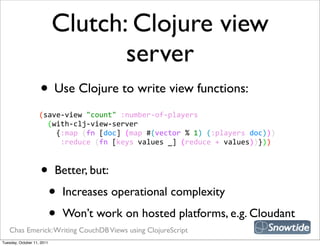 Clutch: Clojure view
                                   server
                    • Use Clojure to write view functions:
                    (save-­‐view  "count"  :number-­‐of-­‐players
                        (with-­‐clj-­‐view-­‐server
                            {:map  (fn  [doc]  (map  #(vector  %  1)  (:players  doc)))
                              :reduce  (fn  [keys  values  _]  (reduce  +  values))}))



                    •       Better, but:

                            •   Increases operational complexity

                            •   Won’t work on hosted platforms, e.g. Cloudant
   Chas Emerick: Writing CouchDB Views using ClojureScript
Tuesday, October 11, 2011
 