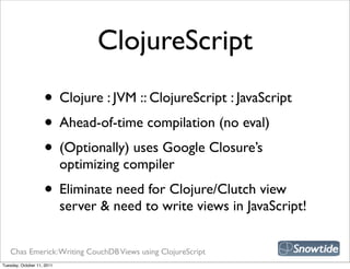 ClojureScript
                    • Clojure : JVM :: ClojureScript : JavaScript
                    • Ahead-of-time compilation (no eval)
                    • (Optionally) uses Google Closure’s
                            optimizing compiler
                    • Eliminate need for Clojure/Clutch view
                            server & need to write views in JavaScript!


   Chas Emerick: Writing CouchDB Views using ClojureScript
Tuesday, October 11, 2011
 